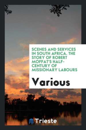 Scenes and Services in South Africa. the Story of Robert Moffat's Half-Century of Missionary Labours de Various