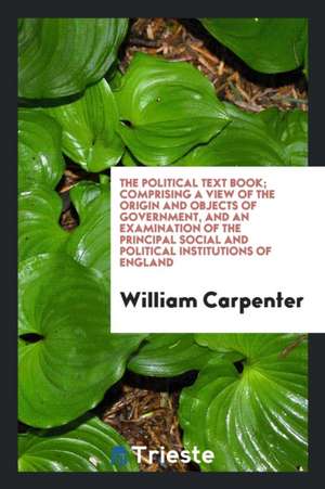 The Political Text Book; Comprising a View of the Origin and Objects of Government, and an Examination of the Principal Social and Political Instituti de William Carpenter