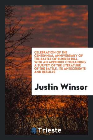 Celebration of the Centennial Anniversary of the Battle of Bunker Hill. with an Appendix Containing a Survey of the Literature of the Battle, Its Ante de Justin Winsor