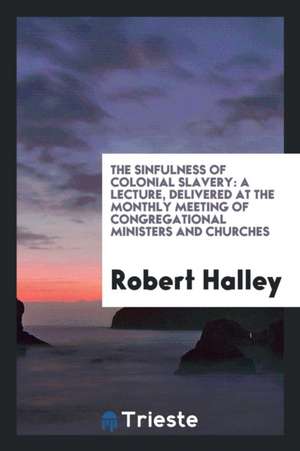 The Sinfulness of Colonial Slavery: A Lecture, Delivered at the Monthly Meeting of Congregational Ministers and Churches de Robert Halley