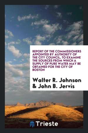 Report of the Commissioners Appointed by Authority of the City Council, to Examine the Sources from Which a Supply of Pure Water May Be Obtained for t de Walter R. Johnson