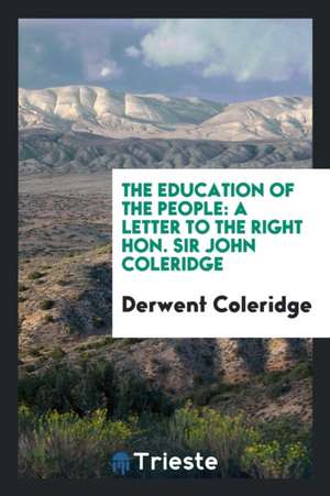 The Education of the People: A Letter to the Right Hon. Sir John Coleridge de Derwent Coleridge