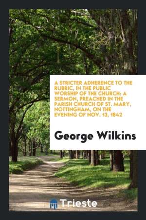 A Stricter Adherence to the Rubric, in the Public Worship of the Church: A Sermon, Preached in the Parish Church of St. Mary, Nottingham, on the Eveni de George Wilkins