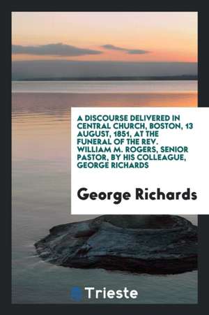 A Discourse Delivered in Central Church, Boston, 13 August, 1851, at the Funeral of the Rev. William M. Rogers, Senior Pastor, by His Colleague, Georg de George Richards