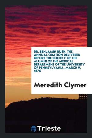 Dr. Benjamin Rush. the Annual Oration Delivered Before the Society of the Alumni of the Medical Department of the University of Pennsylvania, March 9, de Meredith Clymer