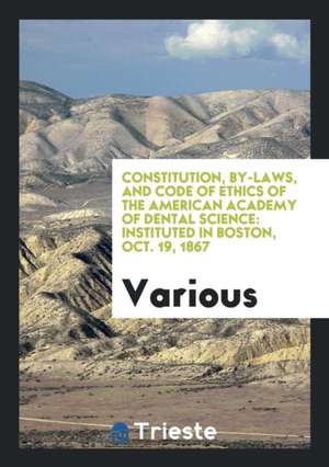 Constitution, By-Laws, and Code of Ethics of the American Academy of Dental Science: Instituted in Boston, Oct. 19, 1867 de Various