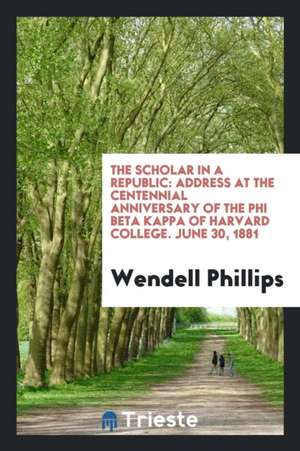 The Scholar in a Republic: Address at the Centennial Anniversary of the Phi Beta Kappa of Harvard College. June 30, 1881 de Wendell Phillips