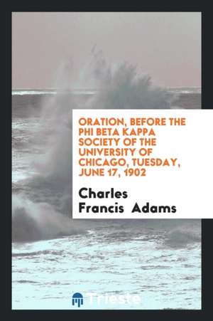 Oration, Before the Phi Beta Kappa Society of the University of Chicago, Tuesday, June 17, 1902 de Charles Francis Adams