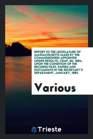 Report to the Legislature of Massachusetts Made by the Commissioners Appointed Under Resolve, Chap. 60, 1884, Upon the Condition of the Records Files, de Various