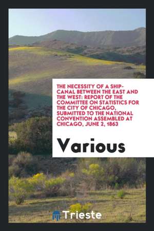 The Necessity of a Ship-Canal Between the East and the West: Report of the Committee on Statistics for the City of Chicago, Submitted to the National de Various