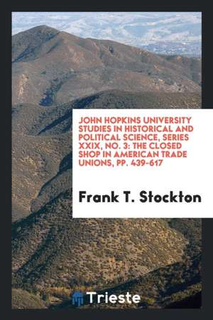 John Hopkins University Studies in Historical and Political Science, Series XXIX, No. 3: The Closed Shop in American Trade Unions, Pp. 439-617 de Frank T. Stockton