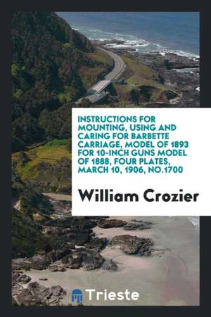 Instructions for Mounting, Using and Caring for Barbette Carriage, Model of 1893 for 10-Inch Guns Model of 1888, Four Plates, March 10, 1906, No.1700 de William Crozier