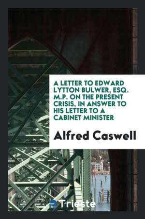 A Letter to Edward Lytton Bulwer, Esq. M.P. on the Present Crisis, in Answer to His Letter to a Cabinet Minister de Alfred Caswell