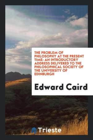 The Problem of Philosophy at the Present Time: An Introductory Address Delivered to the Philosophical Society of the University of Edinburgh de Edward Caird