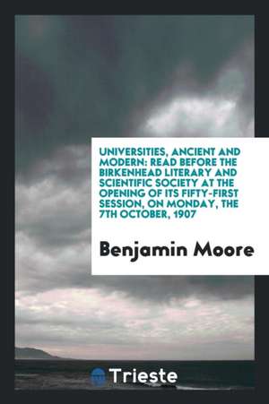 Universities, Ancient and Modern: Read Before the Birkenhead Literary and Scientific Society at the Opening of Its Fifty-First Session, on Monday, the de Benjamin Moore