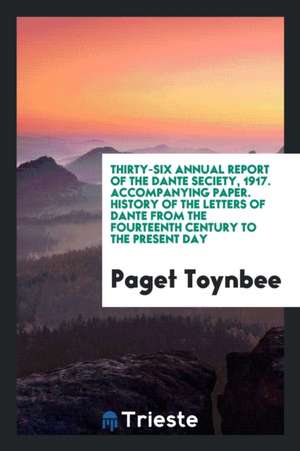 Thirty-Six Annual Report of the Dante Seciety, 1917. Accompanying Paper. History of the Letters of Dante from the Fourteenth Century to the Present Da de Paget Toynbee