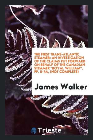 The First Trans-Atlantic Steamer: An Investigation of the Claims Put Forward on Behalf of the Canadian Steamer Royal William, Pp. 5-44, (Not Complete) de James Walker