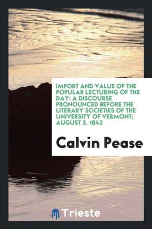 Import and Value of the Popular Lecturing of the Day: A Discourse Pronounced Before the Literary Societies of the University of Vermont; August 3, 184 de Calvin Pease