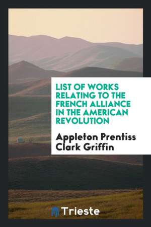 List of Works Relating to the French Alliance in the American Revolution de Appleton Prentiss Clark Griffin