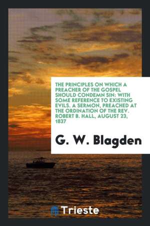 The Principles on Which a Preacher of the Gospel Should Condemn Sin: With Some Reference to Existing Evils. a Sermon, Preached at the Ordination of th de G. W. Blagden