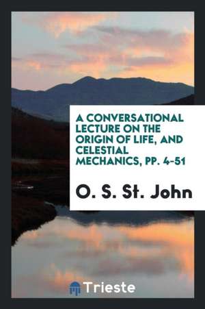 A Conversational Lecture on the Origin of Life, and Celestial Mechanics, Pp. 4-51 de O. S. St John