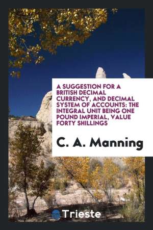 A Suggestion for a British Decimal Currency, and Decimal System of Accounts: The Integral Unit Being One Pound Imperial, Value Forty Shillings de C. A. Manning