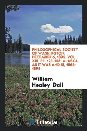 Philosophical Society of Washington, December 6, 1895, Vol. XIII, Pp. 123-158: Alaska as It Was and Is, 1865-1895 de William Healey Dall