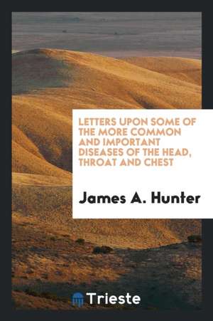 Letters Upon Some of the More Common and Important Diseases of the Head, Throat and Chest de James A. Hunter