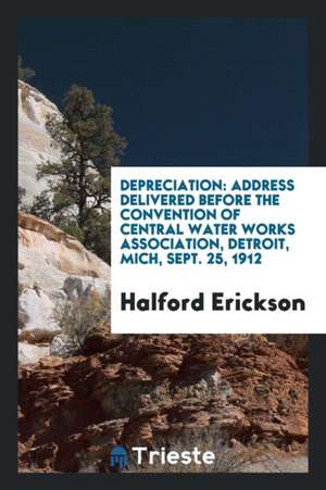 Depreciation: Address Delivered Before the Convention of Central Water Works Association, Detroit, Mich, Sept. 25, 1912 de Halford Erickson