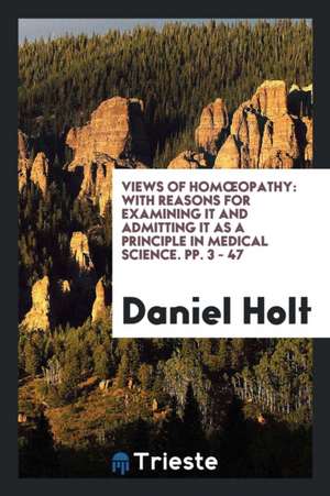 Views of Homoeopathy: With Reasons for Examining It and Admitting It as a Principle in Medical Science. Pp. 3 - 47 de Daniel Holt