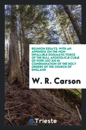 Reunion Essays: With an Appendix on the Non-Infallible Dogmatic Force of the Bull Apostolicæ Curæ of Pope Leo XIII in Condemnation of de W. R. Carson