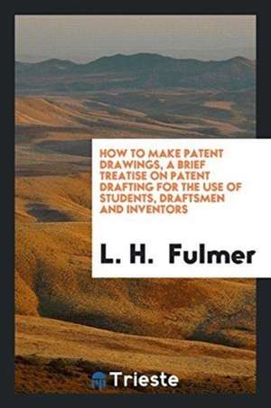 How to Make Patent Drawings, a Brief Treatise on Patent Drafting for the Use of Students, Draftsmen and Inventors de L. H. Fulmer