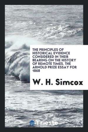 The Principles of Historical Evidence Considered in Their Bearing on the History of Remote Times. the Arnold Prize Essay for 1868 de W. H. Simcox