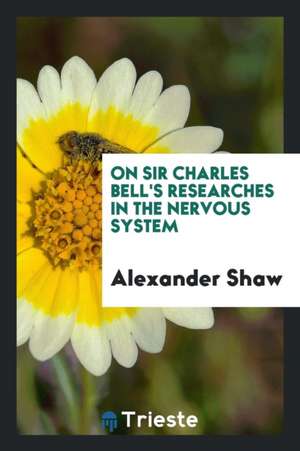 On Sir Charles Bell's Researches in the Nervous System de Alexander Shaw