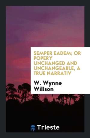 Semper Eadem; Or Popery Unchanged and Unchangeable de W. Wynne Willson