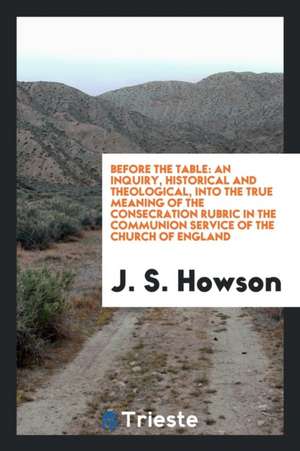 Before the Table: An Inquiry, Historical and Theological, Into the True Meaning of the Consecration Rubric in the Communion Service of t de J. S. Howson