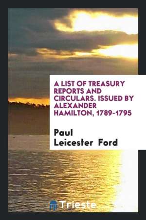 A List of Treasury Reports and Circulars. Issued by Alexander Hamilton, 1789-1795 de Paul Leicester Ford