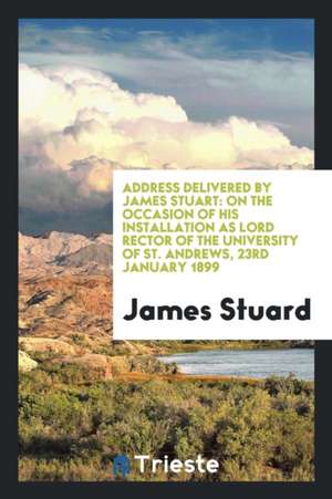 Address Delivered by James Stuart: On the Occasion of His Installation as Lord Rector of the University of St. Andrews, 23rd January 1899 de James Stuard