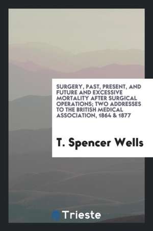 Surgery, Past, Present, and Future and Excessive Mortality After Surgical Operations; Two Addresses to the British Medical Association, 1864 & 1877 de T. Spencer Wells