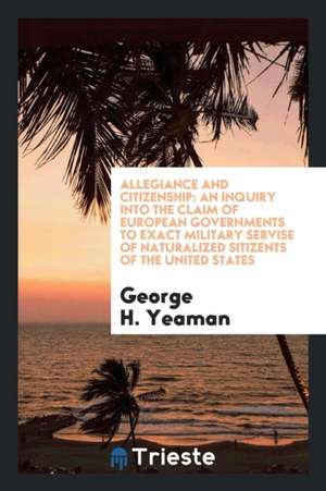 Allegiance and Citizenship: An Inquiry Into the Claim of European Governments to Exact Military Servise of Naturalized Sitizents of the United Sta de George H. Yeaman