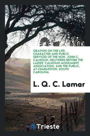 Oration on the Life, Character and Public Services of the Hon. John C. Calhoun, Delivered Before the Ladies' Calhoun Monument Association, and the Pub de L. Q. C. Lamar