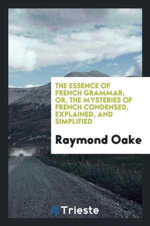 The Essence of French Grammar; Or, the Mysteries of French Condensed, Explained, and Simplified de Raymond Oake