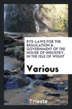 Bye-Laws for the Regulation & Government of the House of Industry, in the Isle of Wight de Various