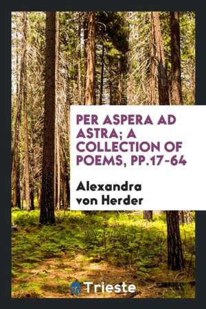 Per Aspera Ad Astra; A Collection of Poems, Pp.17-64 de Alexandra von Herder