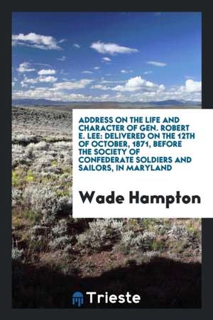 Address on the Life and Character of Gen. Robert E. Lee: Delivered on the 12th of October, 1871, Before the Society of Confederate Soldiers and Sailor de Wade Hampton