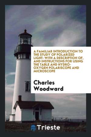 A Familiar Introduction to the Study of Polarized Light: With a Description Of, and Instructions for Using the Table and Hydro-Oxygen Polariscope and de Charles Woodward