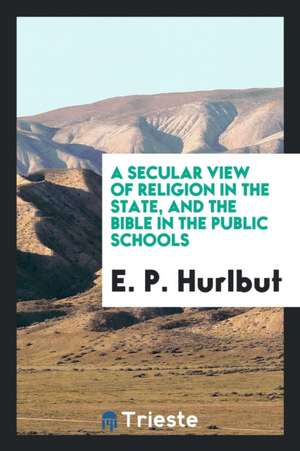 A Secular View of Religion in the State, and the Bible in the Public Schools de E. P. Hurlbut