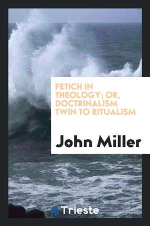 Fetich in Theology; Or, Doctrinalism Twin to Ritualism de John Miller