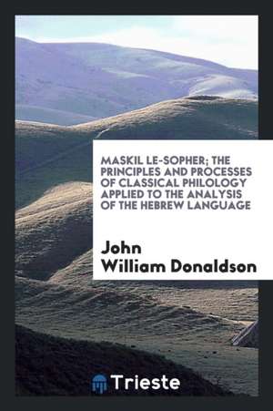 Maskil Le-Sopher; The Principles and Processes of Classical Philology Applied to the Analysis of the Hebrew Language de John William Donaldson