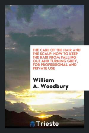 The Care of the Hair and the Scalp: How to Keep the Hair from Falling Out and Turning Grey, for Professional and Private Use de William A. Woodbury